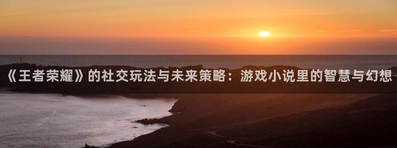 高德娱乐：《王者荣耀》的社交玩法与未来策略：游戏小说里的智慧
